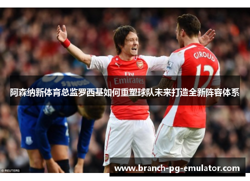 阿森纳新体育总监罗西基如何重塑球队未来打造全新阵容体系
